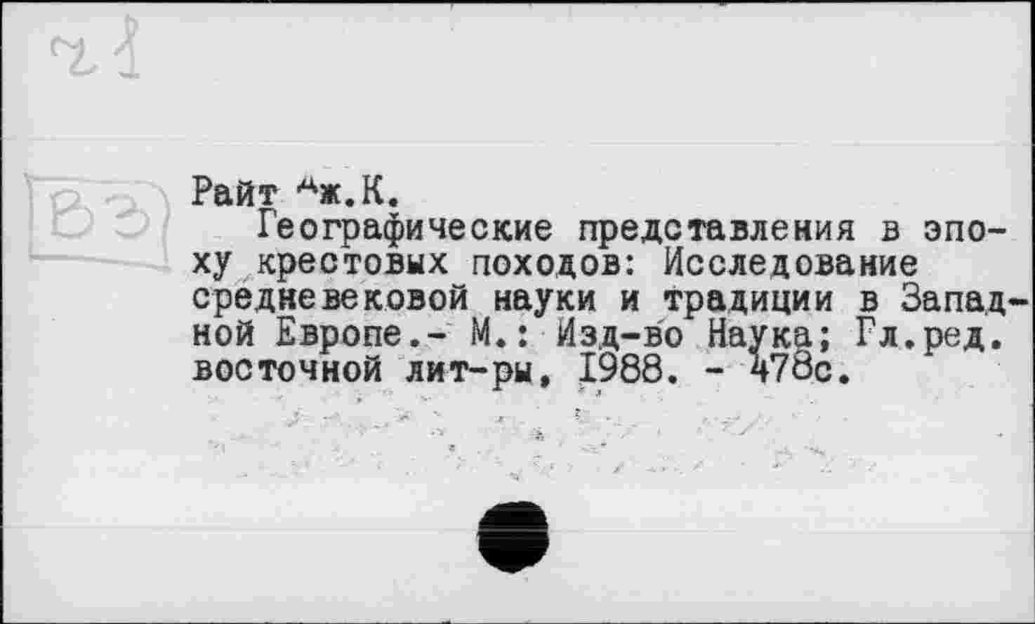 ﻿Райт Аж.К.
Географические представления в эпоху крестовых походов: Исследование средневековой науки и традиции в Западной Европе.- М.: Изд-во Наука; Гл.ред. восточной лит-ры, 1988. - 470с.